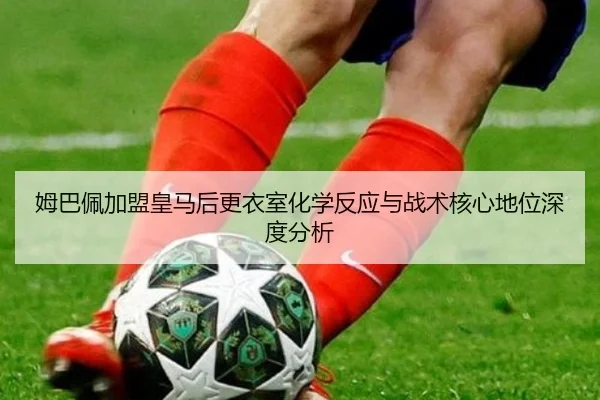姆巴佩加盟皇马后更衣室化学反应与战术核心地位深度分析