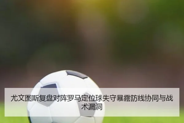 尤文图斯复盘对阵罗马定位球失守暴露防线协同与战术漏洞